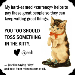 My hard-earned currency helps to pay these great people so they can keep writing great things. You too should toss something in the kitty. [Picture of a kitty wearing human shoes.] heart, @seh. ... I just like saying "kitty" and have it not relate cats at all.